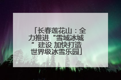 长春莲花山：全力推进“雪域冰城”建设 加快打造世界级冰雪乐园